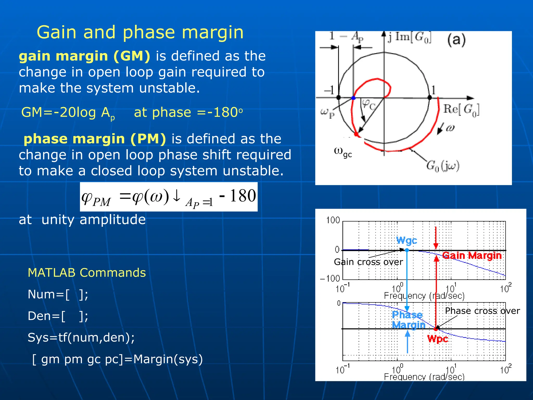 Gain and phase margin
Phase cross over
Gain cross over
gc
gain margin (GM) is defined as the
change in open loop gain required to
make the system unstable.
GM=-20log Ap at phase =-180o
phase margin (PM) is defined as the
change in open loop phase shift required
to make a closed loop system unstable.
at unity amplitude
180
)
( 1 

 
P
A
PM 


MATLAB Commands
Num=[ ];
Den=[ ];
Sys=tf(num,den);
[ gm pm gc pc]=Margin(sys)
 