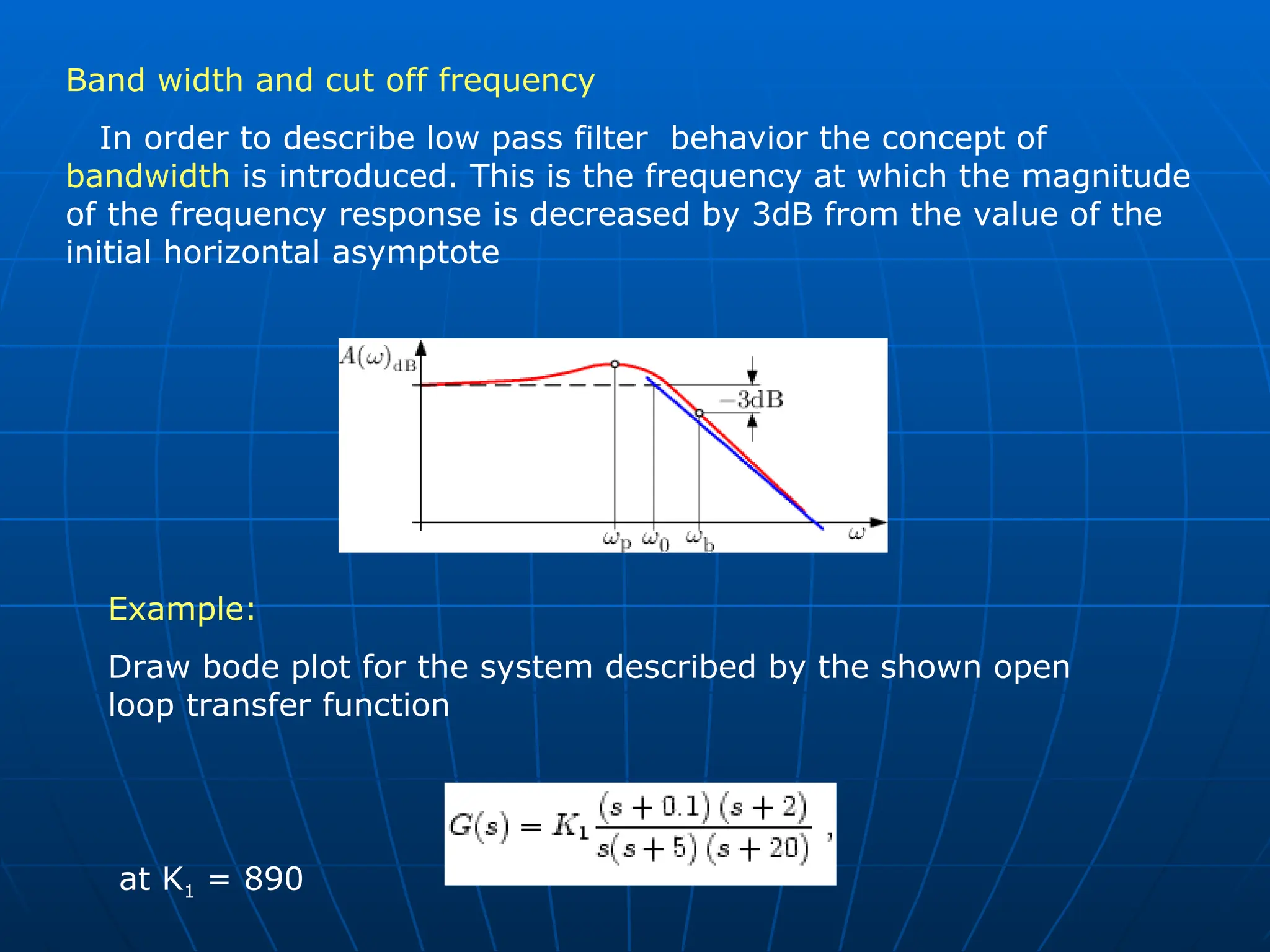 Band width and cut off frequency
In order to describe low pass filter behavior the concept of
bandwidth is introduced. This is the frequency at which the magnitude
of the frequency response is decreased by 3dB from the value of the
initial horizontal asymptote
Example:
Draw bode plot for the system described by the shown open
loop transfer function
at K1 = 890
 