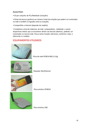10
Access Point:
• 01 por conjunto de PCs/Notebook (estações)
• Ponto de Acesso: gerência um número limite de estações que podem ser conectadas
na rede e também as ligações entre as estações.
• Compartilha a Internet (depende do modelo)
• Estabelece a área de cobertura da rede: computadores, notebooks e outros
dispositivos móveis que se encontrem dentro da área de cobertura, poderão ser
conectados na mesma rede. Possui várias funções adicionais, conforme o tipo, o
fabricante e o modelo.
EQUIPAMENTOS UTILIZADOS
Placa de rede PCMCIA 802.11 b/g
Roteador DSL/Ethernet
Placa wireless PCMCIA
Placa wireless USB
 
