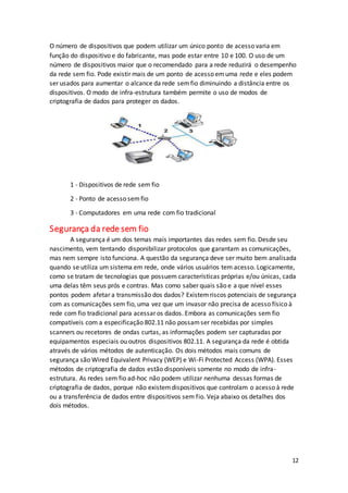 12
O número de dispositivos que podem utilizar um único ponto de acesso varia em
função do dispositivo e do fabricante, mas pode estar entre 10 e 100. O uso de um
número de dispositivos maior que o recomendado para a rede reduzirá o desempenho
da rede sem fio. Pode existir mais de um ponto de acesso emuma rede e eles podem
ser usados para aumentar o alcance da rede semfio diminuindo a distância entre os
dispositivos. O modo de infra-estrutura também permite o uso de modos de
criptografia de dados para proteger os dados.
1 - Dispositivos de rede sem fio
2 - Ponto de acesso semfio
3 - Computadores em uma rede com fio tradicional
Segurança da rede sem fio
A segurança é um dos temas mais importantes das redes sem fio. Desde seu
nascimento, vem tentando disponibilizar protocolos que garantam as comunicações,
mas nem sempre isto funciona. A questão da segurança deve ser muito bem analisada
quando se utiliza um sistema em rede, onde vários usuários tem acesso. Logicamente,
como se tratam de tecnologias que possuem características próprias e/ou únicas, cada
uma delas têm seus prós e contras. Mas como saber quais são e a que nível esses
pontos podem afetar a transmissão dos dados? Existemriscos potenciais de segurança
com as comunicações sem fio, uma vez que um invasor não precisa de acesso físico à
rede com fio tradicional para acessar os dados. Embora as comunicações sem fio
compatíveis com a especificação 802.11 não possamser recebidas por simples
scanners ou recetores de ondas curtas, as informações podem ser capturadas por
equipamentos especiais ou outros dispositivos 802.11. A segurança da rede é obtida
através de vários métodos de autenticação. Os dois métodos mais comuns de
segurança são Wired Equivalent Privacy (WEP) e Wi-Fi Protected Access (WPA). Esses
métodos de criptografia de dados estão disponíveis somente no modo de infra-
estrutura. As redes sem fio ad-hoc não podem utilizar nenhuma dessas formas de
criptografia de dados, porque não existemdispositivos que controlam o acesso à rede
ou a transferência de dados entre dispositivos sem fio. Veja abaixo os detalhes dos
dois métodos.
 