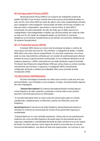 13
Wired equivalent Privacy (WEP)
Wired Equivalent Privacy (WEP) é um esquema de criptografia estática do
padrão IEEE 802.11 que fornece controle básico de acesso e privacidade de dados na
rede semfio. Uma chave WEP (ou chave de rede) é uma senha compartilhada utilizada
para criptografar e descriptografar comunicações de dados semfio que só podem ser
lidas por outros computadores que tenham a mesma chave. A chave WEP é
armazenada em cada computador da rede, de modo que os dados possamser
criptografados e descriptografados à medida que são transmitidos por ondas de rádio
na rede sem fio. Os modos de criptografia podem ser de 64 bits (5 caracteres
alfabéticos ou 10 números hexadecimais) ou de 128 bits (13 caracteres alfabéticos ou
26 números hexadecimais).
Wi-Fi Protected access (WPA)
O método WPA oferece um maior nível de proteção de dados e controle de
acesso para uma rede local semfio. Para melhorar a criptografia de dados, o método
WPA utiliza uma chave mestra compartilhada. Em uma rede corporativa, essa chave
pode ser uma chave dinâmica atribuída por um servidor de autenticação para oferecer
controle de acesso e gerenciamento centralizados. Em um ambiente doméstico ou de
empresas pequenas, o WPA é executado em um modo doméstico especial chamado
Pre-Shared Key (Chave pré-compartilhada) (PSK) que utiliza chaves ou senhas inseridas
manualmente para fornecer a segurança. A criptografia WPA é normalmente
configurada utilizando o software do embedded Web server (servidor da Web
incorporado) (EWS).
TECNOLOGIAS EMPREGADAS
Há várias tecnologias envolvidas nas redes locais semfio e cada uma tem suas
particularidades, suas limitações e suas vantagens. A seguir, são apresentadas algumas
das mais empregadas.
Sistemas Narrowband: Os sistemas Narrowband (banda estreita) operam
numa frequência de rádio específica, mantendo o sinal de rádio o mais estreito
possível o suficiente para passar as informações.
O crosstalk indesejável entre os vários canais de comunicação pode ser evitado
coordenando cuidadosamente os diferentes usuários nos diferentes canais de
frequência.
Spread Spectrum: É uma técnica de rádio frequência desenvolvida pelo exército e
utilizado em sistemas de comunicação de missão crítica, garantindo segurança e
rentabilidade.
O Spread Spectrum é o mais utilizado atualmente. Utiliza a técnica de espalhamento
espectral com sinais de rádio frequência de banda larga, foi desenvolvida para dar
segurança, integridade e confiabilidade deixando de lado a eficiência no uso da largura
de banda. Em outras palavras, maior largura de banda é consumida que no caso de
transmissão Narrowband, mas deixar de lado este aspeto produz um sinal que é, com
 