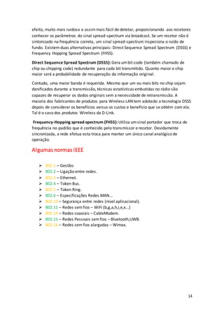 14
efeito, muito mais ruidoso e assimmais fácil de detetar, proporcionando aos recetores
conhecer os parâmetros do sinal spread-spectrum via broadcast. Se um recetor não é
sintonizado na frequência correta, um sinal spread-spectrum inspeciona o ruído de
fundo. Existem duas alternativas principais: Direct Sequence Spread Spectrum (DSSS) e
Frequency Hopping Spread Spectrum (FHSS).
Direct Sequence Spread Spectrum (DSSS): Gera umbit-code (também chamado de
chip ou chipping code) redundante para cada bit transmitido. Quanto maior o chip
maior será a probabilidade de recuperação da informação original.
Contudo, uma maior banda é requerida. Mesmo que um ou mais bits no chip sejam
danificados durante a transmissão, técnicas estatísticas embutidas no rádio são
capazes de recuperar os dados originais sem a necessidade de retransmissão. A
maioria dos fabricantes de produtos para Wireless LAN tem adotado a tecnologia DSSS
depois de considerar os benefícios versus os custos e benefício que se obtém com ela.
Tal é o caso dos produtos Wireless da D-Link.
Frequency-Hopping spread-spectrum (FHSS): Utiliza umsinal portador que troca de
frequência no padrão que é conhecido pelo transmissor e recetor. Devidamente
sincronizada, a rede efetua esta troca para manter um único canal analógico de
operação.
Algumas normas IEEE
 802.1 – Gestão.
 802.2 – Ligação entre redes.
 802.3 – Ethernet.
 802.4 – Token Bus.
 802.5 – Token Ring.
 802.6 – Especificações Redes MAN...
 802.10 – Segurança entre redes (nível aplicacional).
 802.11 – Redes semfios – WiFi (b,g,a,h,i,e,x...)
 802.14 – Redes coaxiais – CableModem.
 802.15 – Redes Pessoais semfios – Bluetooth,UWB.
 802.16 – Redes semfios alargadas – Wimax.
 