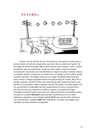 15
O futuro será da Internet sem fio. Pelo menos é o que parece se analisarmos o
grande número de notícias e lançamentos que fazem dessa a onda mais "quente" da
tecnologia de telecomunicações digitais deste final de século. Imagine "surfar" na Web
de qualquer lugar que você queira, usando um radio-modem (hoje eles já estão
custando bem mais barato, cerca de 300 dólares). Imagine consultar as últimas noticias
ou cotações da bolsa, ou procurar um número em um catálogo on-line na Web, usando
o próprio telemóvel. Ou imagine ainda usar seu "pager" (telebipe) bidirecional para
fazer reservas e comprar passagens aéreas emqualquer lugar do mundo. Não é de se
duvidar, portanto, o brilhante futuro para esta aliança entre o poder da Internet, que
permite o acesso global e rápido a qualquer tipo de informação, e as redes digitais sem
fio, que permitem a mobilidade total dos equipamentos de acesso. Faz parte dessa
ideia de uma rede com cobertura em todos os lugares, uma espécie de trilogia
tecnológica iniciada há alguns anos atrás com o desenvolvimento dos padrões wireless.
Iniciada com o padrão Bluetooth, desenvolvido inicialmente para uso em redes
individuais, seguiram-se nessa trilogia o padrão Wi-Fi, para uso em redes coletivas e,
mais recentemente, o padrão UWB (Ultra Wide Band - ou banda ultra-rápida), para
utilização nas redes domésticas emergentes.
 