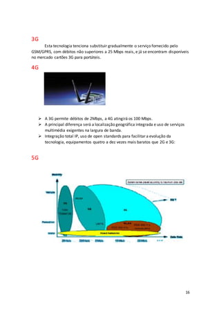 16
3G
Esta tecnologia tenciona substituir gradualmente o serviço fornecido pelo
GSM/GPRS, com débitos não superiores a 25 Mbps reais, e já se encontram disponíveis
no mercado cartões 3G para portáteis.
4G
 A 3G permite débitos de 2Mbps, a 4G atingirá os 100 Mbps.
 A principal diferença será a localização geográfica integrada e uso de serviços
multimédia exigentes na largura de banda.
 Integração total IP, uso de open standards para facilitar a evolução da
tecnologia, equipamentos quatro a dez vezes mais baratos que 2G e 3G:
5G
 