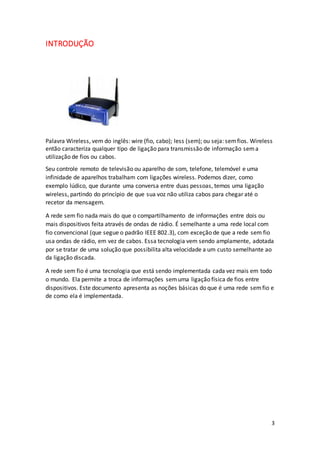 3
INTRODUÇÃO
Palavra Wireless, vem do inglês: wire (fio, cabo); less (sem); ou seja: semfios. Wireless
então caracteriza qualquer tipo de ligação para transmissão de informação sema
utilização de fios ou cabos.
Seu controle remoto de televisão ou aparelho de som, telefone, telemóvel e uma
infinidade de aparelhos trabalham com ligações wireless. Podemos dizer, como
exemplo lúdico, que durante uma conversa entre duas pessoas, temos uma ligação
wireless, partindo do princípio de que sua voz não utiliza cabos para chegar até o
recetor da mensagem.
A rede sem fio nada mais do que o compartilhamento de informações entre dois ou
mais dispositivos feita através de ondas de rádio. É semelhante a uma rede local com
fio convencional (que segue o padrão IEEE 802.3), com exceção de que a rede sem fio
usa ondas de rádio, em vez de cabos. Essa tecnologia vem sendo amplamente, adotada
por se tratar de uma solução que possibilita alta velocidade a um custo semelhante ao
da ligação discada.
A rede sem fio é uma tecnologia que está sendo implementada cada vez mais em todo
o mundo. Ela permite a troca de informações semuma ligação física de fios entre
dispositivos. Este documento apresenta as noções básicas do que é uma rede semfio e
de como ela é implementada.
 