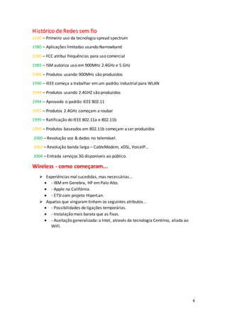 4
Histórico de Redes sem fio
1940 – Primeiro uso da tecnologia spread spectrum
1980 – Aplicações limitadas usando Narrowband
1980 – FCC atribui frequências para uso comercial
1989 – ISM autoriza uso em 900MHz 2.4GHz e 5 GHz
1989 – Produtos usando 900MHz são produzidos
1990 – IEEE começa a trabalhar em um padrão industrial para WLAN
1994 – Produtos usando 2.4GHZ são produzidos
1994 – Aprovado o padrão IEEE 802.11
1997 – Produtos 2.4GHz começam a roubar
1999 – Ratificação do IEEE 802.11a e 802.11b
1999 – Produtos baseados em 802.11b começam a ser produzidos
2000 – Revolução voz & dados no telemóvel.
2002 – Revolução banda larga – CableModem, xDSL, VoiceIP…
2004 – Entrada serviços 3G disponíveis ao público.
Wireless - como começaram...
 Experiências mal sucedidas, mas necessárias...
 - IBM em Genebra, HP em Palo Alto.
 - Apple na Califórnia.
 - ETSI com projeto HiperLan.
 Aquelas que vingaram tinham os seguintes atributos...
 - Possibilidades de ligações temporárias.
 - Instalação mais barata que as fixas.
 - Aceitação generalizada: a Intel, através da tecnologia Centrino, aliada ao
WiFI.
 