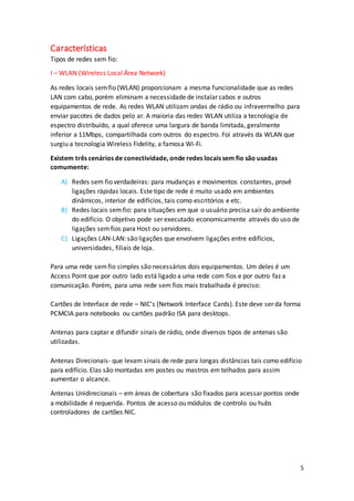 5
Características
Tipos de redes sem fio:
I – WLAN (Wireless Local Área Network)
As redes locais semfio (WLAN) proporcionam a mesma funcionalidade que as redes
LAN com cabo, porém eliminam a necessidade de instalar cabos e outros
equipamentos de rede. As redes WLAN utilizam ondas de rádio ou infravermelho para
enviar pacotes de dados pelo ar. A maioria das redes WLAN utiliza a tecnologia de
espectro distribuído, a qual oferece uma largura de banda limitada, geralmente
inferior a 11Mbps, compartilhada com outros do espectro. Foi através da WLAN que
surgiu a tecnologia Wireless Fidelity, a famosa Wi-Fi.
Existem três cenários de conectividade, onde redes locais sem fio são usadas
comumente:
A) Redes sem fio verdadeiras: para mudanças e movimentos constantes, provê
ligações rápidas locais. Este tipo de rede é muito usado em ambientes
dinâmicos, interior de edifícios, tais como escritórios e etc.
B) Redes locais semfio: para situações em que o usuário precisa sair do ambiente
do edifício. O objetivo pode ser executado economicamente através do uso de
ligações semfios para Host ou servidores.
C) Ligações LAN-LAN: são ligações que envolvem ligações entre edifícios,
universidades, filiais de loja.
Para uma rede semfio simples são necessários dois equipamentos. Um deles é um
Access Point que por outro lado está ligado a uma rede com fios e por outro faz a
comunicação. Porém, para uma rede sem fios mais trabalhada é preciso:
Cartões de Interface de rede – NIC’s (Network Interface Cards). Este deve ser da forma
PCMCIA para notebooks ou cartões padrão ISA para desktops.
Antenas para captar e difundir sinais de rádio, onde diversos tipos de antenas são
utilizadas.
Antenas Direcionais- que levam sinais de rede para longas distâncias tais como edifício
para edifício. Elas são montadas em postes ou mastros em telhados para assim
aumentar o alcance.
Antenas Unidirecionais – em áreas de cobertura são fixados para acessar pontos onde
a mobilidade é requerida. Pontos de acesso ou módulos de controlo ou hubs
controladores de cartões NIC.
 