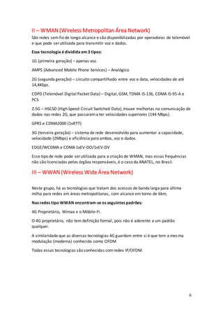 6
II – WMAN (Wireless Metropolitan Área Network)
São redes sem fio de longo alcance e são disponibilizadas por operadoras de telemóvel
e que pode ser utilizada para transmitir voz e dados.
Essa tecnologia é dividida em 3 tipos:
1G (primeira geração) – apenas voz.
AMPS (Advanced Mobile Phone Services) – Analógico
2G (segunda geração) – circuito compartilhado entre voz e data, velocidades de até
14,4Kbps.
CDPD (Telemóvel Digital Packet Data) – Digital, GSM, TDMA IS-136, CDMA IS-95-A e
PCS
2.5G – HSCSD (High Speed Circuit Switched Data), trouxe melhorias na comunicação de
dados nas redes 2G, que passarama ter velocidades superiores (144 Mbps).
GPRS e CDMA2000 (1xRTT)
3G (terceira geração) – sistema de rede desenvolvido para aumentar a capacidade,
velocidade (2Mbps) e eficiência para ambos, voz e dados.
EDGE/WCDMA e CDMA 1xEV-DO/1xEV-DV
Esse tipo de rede pode ser utilizada para a criação de WMAN, mas essas frequências
não são licenciadas pelos órgãos responsáveis, é o caso da ANATEL, no Brasil.
III – WWAN (Wireless Wide Área Network)
Neste grupo, há as tecnologias que tratam dos acessos de banda larga para última
milha para redes em áreas metropolitanas, com alcance em torno de 6km;
Nas redes tipo WWAN encontram-se os seguintes padrões:
4G Proprietário, Wimax e o Móbile-Fi.
O 4G proprietário, não tem definição formal, pois não é aderente a um padrão
qualquer.
A similaridade que as diversas tecnologias 4G guardam entre si é que tem a mesma
modulação (moderna) conhecida como OFDM.
Todas essas tecnologias são conhecidas comredes IP/OFDM.
 