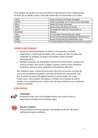 7
As tecnologias 4G são boas mas possuem falhas ao não buscarem uma sinergia positiva
em torno de um padrão comum. Uma pode acabar não se comunicando com a outra.
CDPD Dados Celulares Do Pacote De Digital
HSCSD Dados Comutados Do Circuito De alta velocidade
Pdc-p Dados Do Pacote telemóvel
GPRS Serviço Geral Do Rádio Do Pacote
1xRTT Tecnologia De rádio Da Transmissão 1x
Bluetooth Antenas
IrDA A associação infravermelha dos dados
MMDS Serviço De Distribuição Multipoints Multichannel
LMDS Serviço De Distribuição Multipoints Local
WiMAX Interoperabilityworldwide paraoacessoda microonda
COMO FUNCIONAM?
 Através da utilização portadora de rádio ou infravermelho, as WLANs
estabelecema comunicação de dados entre os pontos da rede. Os dados são
modulados na portadora de rádio e transmitidos através de ondas
eletromagnéticas.
 Múltiplas portadoras de rádio podem coexistir num mesmo meio, semque uma
interfira na outra. Para extrair os dados, o recetor sintoniza numa frequência
específica e rejeita as outras portadoras de frequências diferentes.
Num ambiente típico, o dispositivo transcetor (transmissor/recetor) ou ponto de
acesso (access point) é conectado a uma rede local Ethernet convencional (com
fio). Os pontos de acesso não apenas fornecem a comunicação com a rede
convencional, como também intermediam o tráfego com os pontos de acesso
vizinhos, num esquema de micro células com roaming semelhante a um sistema de
telefonia telemóvel.
VANTAGENS
Mobilidade
Sistemas de redes locais semfio podem prover aos usuários acesso à
informação em tempo real em qualquer lugar.
Não Usa o Telefone
A linha telefônica fica livre enquanto você navega na Internet. Não existe
tarifação de impulso telefônico.
 