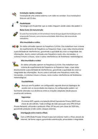 8
Instalação rápida e simples
Instalação de uma antena externa e um rádio no servidor. Essa instalação é
feita em até 15 dias.
Flexibilidade
Tecnologia sem fio permite que as redes cheguem aonde cabos não podem ir.
Baixo Custo de manutenção
O custo fixomensal de umlink wirelessé menordoque aquele fornecidoporuma
empresade Telecom,coma mesmavelocidade.Alémdisso,nãonecessitade
roteadores.
Alta imunidade a ruídos
Os rádios utilizados operam na frequência 2,4 GHz. Eles trabalham num sistema
de espalhamento de frequência ou frequence hope, o que reduz drasticamente
a possibilidade de interferências, garantindo a qualidade do sinal e a integridade das
informações. Assim, como é utilizada uma frequência muito alta, microondas, o
sistema é imune a chuvas, raios e outras interferências de fenômenos metereológicos.
Alta imunidade a ruídos
Os rádios utilizados operam na frequência 2,4 GHz. Eles trabalham num
sistema de espalhamento de frequência ou frequence hope, o que reduz
drasticamente a possibilidade de interferências, garantindo a qualidade do sinal e a
integridade das informações. Assim, como é utilizada uma frequência muito alta,
microondas, o sistema é imune a chuvas, raios e outras interferências de fenômenos
metereológicos.
Escalabilidade
Acessos semfio podem ser configurados segundo diversas topologias de
acordo com as necessidades da empresa. As configurações podem ser
facilmente alteradas e as distâncias entre as estações adaptadas desde poucos
usuários até centenas.
Segurança
O sistema WIP suporta encriptação Wired Equivalente Privacy (WEP) com
chave de até 128 bits. Todo o tráfego de rede passa por uma VPN (Virtual
Private Network) utilizando o protocolo IPSec (IP Secure) com chave de 1024 bits,
garantindo proteção à rede contra ataques externos.
Interligação entre matriz e filiais
Com a VPN (Rede Privada Virtual) é possível conectar matriz a filiais através da
Internet, de forma segura, garantindo autenticação, privacidade e integridade.
 