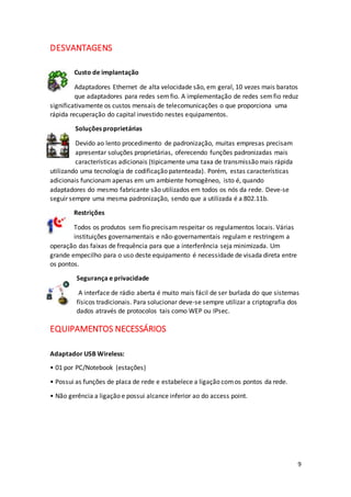 9
DESVANTAGENS
Custo de implantação
Adaptadores Ethernet de alta velocidade são, em geral, 10 vezes mais baratos
que adaptadores para redes semfio. A implementação de redes semfio reduz
significativamente os custos mensais de telecomunicações o que proporciona uma
rápida recuperação do capital investido nestes equipamentos.
Soluções proprietárias
Devido ao lento procedimento de padronização, muitas empresas precisam
apresentar soluções proprietárias, oferecendo funções padronizadas mais
características adicionais (tipicamente uma taxa de transmissão mais rápida
utilizando uma tecnologia de codificação patenteada). Porém, estas características
adicionais funcionam apenas em um ambiente homogêneo, isto é, quando
adaptadores do mesmo fabricante são utilizados em todos os nós da rede. Deve-se
seguir sempre uma mesma padronização, sendo que a utilizada é a 802.11b.
Restrições
Todos os produtos sem fio precisam respeitar os regulamentos locais. Várias
instituições governamentais e não-governamentais regulam e restringem a
operação das faixas de frequência para que a interferência seja minimizada. Um
grande empecilho para o uso deste equipamento é necessidade de visada direta entre
os pontos.
Segurança e privacidade
A interface de rádio aberta é muito mais fácil de ser burlada do que sistemas
físicos tradicionais. Para solucionar deve-se sempre utilizar a criptografia dos
dados através de protocolos tais como WEP ou IPsec.
EQUIPAMENTOS NECESSÁRIOS
Adaptador USB Wireless:
• 01 por PC/Notebook (estações)
• Possui as funções de placa de rede e estabelece a ligação comos pontos da rede.
• Não gerência a ligação e possui alcance inferior ao do access point.
 