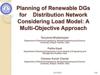 Planning of Renewable DGs
for Distribution Network
Considering Load Model: A
Multi-Objective Approach
Tanushree Bhattacharjee
Department of Electrical Engineering, Bengal Engineering and Science
University, Shibpur, Howrah, India

Partha Kayal
Department of Electrical Engineering, Future Institute of Engineering and
Management, Kolkata, India

Chandan Kumar Chanda
Department of Electrical Engineering, Bengal Engineering and Science
University, Shibpur, Howrah, India

12/11/2013

1/25

 