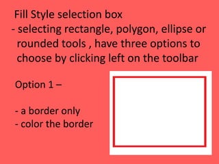 Fill Style selection box
- selecting rectangle, polygon, ellipse or
rounded tools , have three options to
choose by clicking left on the toolbar
Option 1 –
- a border only
- color the border
 