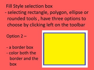 Fill Style selection box
- selecting rectangle, polygon, ellipse or
rounded tools , have three options to
choose by clicking left on the toolbar
Option 2 –
- a border box
- color both the
border and the
box
 