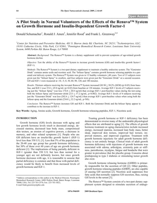 64 The Open Nutraceuticals Journal, 2009, 2, 64-69
1876-3960/09 2009 Bentham Open
Open Access
A Pilot Study in Normal Volunteers of the Effects of the Renuva™ System
on Growth Hormone and Insulin-Dependent Growth Factor-1
Donald Schumacher1
, Ronald J. Amen2
, Jennifer Rood3
and Frank L. Greenway3,*
1
Center for Nutrition and Preventive Medicine, 401 S. Sharon Amity Rd. Charlotte, NC 28211, 2
Techenterprises, LLC,
18101 Catherine Circle, Villa Park, CA 92861, 3
Pennington Biomedical Research Center, Louisiana State University
System, 6400 Perkins Rd. Baton Rouge, LA 70808
Abstract: Background: The Renuva™ System is a dietary supplement sold to prevent symptoms of age-related growth
hormone decline.
Objective: Test the ability of the Renuva™ System to increase growth hormone (GH) and insulin-like growth factor-1
(IGF-1).
Methods: The Renuva™ System is a two-part dietary supplement to maintain a healthy endocrine system. The “Generator
Drink” contains amino acids and nicotinic acid. The “Infuser Spray” contains growth hormone releasing peptides in a pat-
ented oral delivery system. The Renuva™ System was given to 13 healthy volunteers >40 years. Two of 13 subjects were
given just the “Infuser Spray” to swallow, and four subjects were given just the “Generator Drink” on a second occasion.
GH and IGF-1 were measured at -10, -5, 0, 30, 60, 90, 120, and 180 minutes.
Results: Thirteen subjects receiving the two-part Renuva™ System increased GH 98 + 50.2% (SEM) (p<0.05) from base-
line, and IGF-1 rose 35.8 + 45.0 ng/mL (p<0.02) from baseline at 120 minutes. Average IGF-1 levels of 2 subjects receiv-
ing just the “Infuser Spray” was less 174.8 + 20.8 ng/ml) than average IGF-1 post-baseline values during the test using
both the Infuser Spray and Generator drink (213 + 37.2 ng/mL, p<0.002). Average IGF-1 levels of 4 subjects receiving
just the “Generator Drink” was less (202.6 + 124.7 ng/mL) than average IGF-1 post-baseline values when using both the
Infuser spray and the Generator drink (234.8 + 32.2 ng/mL, p=NS).
Conclusion: The Renuva™ System increases GH and IGF-1. Both the Generator Drink and the Infuser Spray appear to
contribute to the increase in IGF-1.
Key Words: Aging, Amino acids, Growth hormone, Growth hormone releasing peptides, IGF-1, Nicotinic acid.
INTRODUCTION
Growth hormone (GH) levels decrease with aging and
low growth hormone levels result in decreased energy, de-
creased stamina, decreased lean body mass, compromised
skin texture, an erosion of cognitive powers, a decrease in
memory, and other related symptoms [1]. People who are
GH deficient have an insulin-like growth factor-1 (IGF-1)
level less than 350 U/L [1]. Less that 5% of the population in
the 20-40 year age group has growth hormone deficiency,
but 30% of those over 60 years of age are growth hormone
deficient [1]. The implications of being partially deficient in
IGF-1 (greater than 350 U/L but less than normal for a
younger age) are not definitely known, but since growth
hormone decreases with age, it is reasonable to assume that
partial deficiency is common and that those with partial defi-
ciency would be likely to benefit from increased levels of
growth hormone and IGF-1.
*Address correspondence to this author at the Medical Director, Pennington
Biomedical Research Center, 6400 Perkins Road, Baton Rouge, Louisiana
70808, USA; Tel: 225-763-2576; Fax: 225-763-3022;
E-mail frank.greenway@pbrc.edu
Treating growth hormone or IGF-1 deficiency has been
demonstrated to reverse many of the undesirable physiological
effects that are attributed to aging [1]. The effects of growth
hormone treatment on aging characteristics include increased
energy, increased stamina, increased lean body mass, better
sleep, improved skin texture, improved hair texture, im-
proved memory, and improved cognition. Treatment with
growth hormone injections for adult growth hormone defi-
ciency is not entirely benign. Clinical trials of adult growth
hormone deficiency with injections of growth hormone was
associated with edema, arthralgias, extremity pain or stiff-
ness, paresthesias, myalgias, fatigue and headache that were
greater in prevalence that the placebo group. Concerns about
predisposing to type 2 diabetes or stimulating tumor growth
also exist.
Growth hormone releasing hormone (GHRH) is primar-
ily responsible for the secretion of GH [2]. Other peptides,
growth hormone releasing peptides (GHRP), are also capable
of causing GH secretion [2]. Nicotinic acid suppresses free
fatty acids that normally suppress GH secretion, thus, raising
GH levels in the serum [3].
The Renuva™ System consists of a two-part dietary sup-
plement system designed to stimulate secretion of endoge-
 