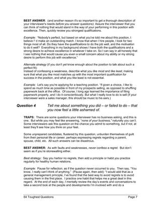 BEST ANSWER: (and another reason it's so important to get a thorough description of your interviewer's needs before you answer questions): Assure the interviewer that you can think of nothing that would stand in the way of your performing in this position with excellence. Then, quickly review you strongest qualifications. 
Example: “Nobody's perfect, but based on what you've told me about this position, I believe I' d make an outstanding match. I know that when I hire people, I look for two things most of all. Do they have the qualifications to do the job well, and the motivation to do it well? Everything in my background shows I have both the qualifications and a strong desire to achieve excellence in whatever I take on. So I can say in all honesty that I see nothing that would cause you even a small concern about my ability or my strong desire to perform this job with excellence.” 
Alternate strategy (if you don't yet know enough about the position to talk about such a perfect fit): Instead of confessing a weakness, describe what you like most and like least, making sure that what you like most matches up with the most important qualification for success in the position, and what you like least is not essential. 
Example: Let's say you're applying for a teaching position. “If given a choice, I like to spend as much time as possible in front of my prospects selling, as opposed to shuffling paperwork back at the office. Of course, I long ago learned the importance of filing paperwork properly, and I do it conscientiously. But what I really love to do is sell (if your interviewer were a sales manager, this should be music to his ears.) 
Question 4 Tell me about something you did – or failed to do – that you now feel a little ashamed of. 
TRAPS: There are some questions your interviewer has no business asking, and this is one. But while you may feel like answering, “none of your business,” naturally you can’t. Some interviewers ask this question on the chance you admit to something, but if not, at least they’ll see how you think on your feet. 
Some unprepared candidates, flustered by this question, unburden themselves of guilt from their personal life or career, perhaps expressing regrets regarding a parent, spouse, child, etc. All such answers can be disastrous. 
BEST ANSWER: As with faults and weaknesses, never confess a regret. But don’t seem as if you’re stonewalling either. 
Best strategy: Say you harbor no regrets, then add a principle or habit you practice regularly for healthy human relations. 
Example: Pause for reflection, as if the question never occurred to you. Then say, “You know, I really can’t think of anything.” (Pause again, then add): “I would add that as a general management principle, I’ve found that the best way to avoid regrets is to avoid causing them in the first place. I practice one habit that helps me a great deal in this regard. At the end of each day, I mentally review the day’s events and conversations to take a second look at the people and developments I’m involved with and do a 
64 Toughest Questions Page 7 
 
