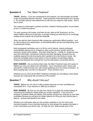 Question 6 The “Silent Treatment” 
TRAPS: Beware – if you are unprepared for this question, you will probably not handle it right and possibly blow the interview. Thank goodness most interviewers don’t employ it. It’s normally used by those determined to see how you respond under stress. Here’s how it works: 
You answer an interviewer’s question and then, instead of asking another, he just stares at you in a deafening silence. 
You wait, growing a bit uneasy, and there he sits, silent as Mt. Rushmore, as if he doesn’t believe what you’ve just said, or perhaps making you feel that you’ve unwittingly violated some cardinal rule of interview etiquette. 
When you get this silent treatment after answering a particularly difficult question , such as “tell me about your weaknesses”, its intimidating effect can be most disquieting, even to polished job hunters. 
Most unprepared candidates rush in to fill the void of silence, viewing prolonged, uncomfortable silences as an invitation to clear up the previous answer which has obviously caused some problem. And that’s what they do – ramble on, sputtering more and more information, sometimes irrelevant and often damaging, because they are suddenly playing the role of someone who’s goofed and is now trying to recoup. But since the candidate doesn’t know where or how he goofed, he just keeps talking, showing how flustered and confused he is by the interviewer’s unmovable silence. 
BEST ANSWER: Like a primitive tribal mask, the Silent Treatment loses all it power to frighten you once you refuse to be intimidated. If your interviewer pulls it, keep quiet yourself for a while and then ask, with sincere politeness and not a trace of sarcasm, “Is there anything else I can fill in on that point?” That’s all there is to it. 
Whatever you do, don’t let the Silent Treatment intimidate you into talking a blue streak, because you could easily talk yourself out of the position. 
Question 7 Why should I hire you? 
TRAPS: Believe it or not, this is a killer question because so many candidates are unprepared for it. If you stammer or adlib you’ve blown it. 
BEST ANSWER: By now you can see how critical it is to apply the overall strategy of uncovering the employer’s needs before you answer questions. If you know the employer’s greatest needs and desires, this question will give you a big leg up over other candidates because you will give him better reasons for hiring you than anyone else is likely to…reasons tied directly to his needs. 
Whether your interviewer asks you this question explicitly or not, this is the most important question of your interview because he must answer this question favorably in is own mind before you will be hired. So help him out! Walk through each of the 
64 Toughest Questions Page 9 
 