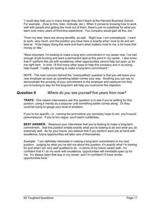 “I could also help you in many things they don’t teach at the Harvard Business School. For example…(how to hire, train, motivate, etc.) When it comes to knowing how to work well with people and getting the most out of them, there’s just no substitute for what you learn over many years of front-line experience. You company would gain all this, too.” 
“From my side, there are strong benefits, as well. Right now, I am unemployed. I want to work, very much, and the position you have here is exactly what I love to do and am best at. I’ll be happy doing this work and that’s what matters most to me, a lot more that money or title.” 
“Most important, I’m looking to make a long term commitment in my career now. I’ve had enough of job-hunting and want a permanent spot at this point in my career. I also know that if I perform this job with excellence, other opportunities cannot help but open up for me right here. In time, I’ll find many other ways to help this company and in so doing, help myself. I really am looking to make a long-term commitment.” 
NOTE: The main concern behind the “overqualified” question is that you will leave your new employer as soon as something better comes your way. Anything you can say to demonstrate the sincerity of your commitment to the employer and reassure him that you’re looking to stay for the long-term will help you overcome this objection. 
Question 9 Where do you see yourself five years from now? 
TRAPS: One reason interviewers ask this question is to see if you’re settling for this position, using it merely as a stopover until something better comes along. Or they could be trying to gauge your level of ambition. 
If you’re too specific, i.e., naming the promotions you someday hope to win, you’ll sound presumptuous. If you’re too vague, you’ll seem rudderless. 
BEST ANSWER: Reassure your interviewer that you’re looking to make a long-term commitment…that this position entails exactly what you’re looking to do and what you do extremely well. As for your future, you believe that if you perform each job at hand with excellence, future opportunities will take care of themselves. 
Example: “I am definitely interested in making a long-term commitment to my next position. Judging by what you’ve told me about this position, it’s exactly what I’m looking for and what I am very well qualified to do. In terms of my future career path, I’m confident that if I do my work with excellence, opportunities will inevitable open up for me. It’s always been that way in my career, and I’m confident I’ll have similar opportunities here.” 
64 Toughest Questions Page 11 
 