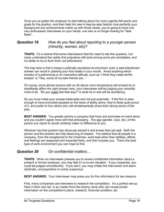Once you’ve gotten the employer to start talking about his most urgently-felt wants and goals for the position, and then help him see in step-by-step fashion how perfectly your background and achievements match up with those needs, you’re going to have one very enthusiastic interviewer on your hands, one who is no longer looking for “fatal flaws”. 
Question 19 How do you feel about reporting to a younger person (minority, woman, etc)? 
TRAPS: It’s a shame that some interviewers feel the need to ask this question, but many understand the reality that prejudices still exist among some job candidates, and it’s better to try to flush them out beforehand. 
The trap here is that in today’s politically sensitized environment, even a well-intentioned answer can result in planting your foot neatly in your mouth. Avoid anything which smacks of a patronizing or an insensitive attitude, such as “I think they make terrific bosses” or “Hey, some of my best friends are…” 
Of course, since almost anyone with an IQ above room temperature will at least try to steadfastly affirm the right answer here, your interviewer will be judging your sincerity most of all. “Do you really feel that way?” is what he or she will be wondering. 
So you must make your answer believable and not just automatic. If the firm is wise enough to have promoted peopled on the basis of ability alone, they’re likely quite proud of it, and prefer to hire others who will wholeheartedly share their strong sense of fair play. 
BEST ANSWER: You greatly admire a company that hires and promotes on merit alone and you couldn’t agree more with that philosophy. The age (gender, race, etc.) of the person you report to would certainly make no difference to you. 
Whoever has that position has obviously earned it and knows their job well. Both the person and the position are fully deserving of respect. You believe that all people in a company, from the receptionist to the Chairman, work best when their abilities, efforts and feelings are respected and rewarded fairly, and that includes you. That’s the best type of work environment you can hope to find. 
Question 20 On confidential matters… 
TRAPS: When an interviewer presses you to reveal confidential information about a present or former employer, you may feel it’s a no-win situation. If you cooperate, you could be judged untrustworthy. If you don’t, you may irritate the interviewer and seem obstinate, uncooperative or overly suspicious. 
BEST ANSWER: Your interviewer may press you for this information for two reasons. 
First, many companies use interviews to research the competition. It’s a perfect set-up. Here in their own lair, is an insider from the enemy camp who can reveal prized information on the competition’s plans, research, financial condition, etc. 
64 Toughest Questions Page 16 
 