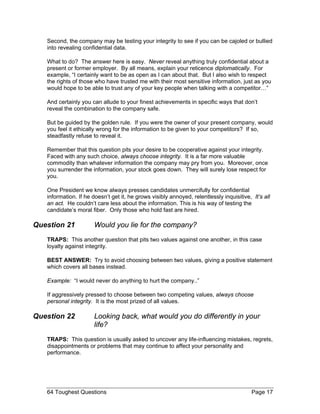 Second, the company may be testing your integrity to see if you can be cajoled or bullied into revealing confidential data. 
What to do? The answer here is easy. Never reveal anything truly confidential about a present or former employer. By all means, explain your reticence diplomatically. For example, “I certainly want to be as open as I can about that. But I also wish to respect the rights of those who have trusted me with their most sensitive information, just as you would hope to be able to trust any of your key people when talking with a competitor…” 
And certainly you can allude to your finest achievements in specific ways that don’t reveal the combination to the company safe. 
But be guided by the golden rule. If you were the owner of your present company, would you feel it ethically wrong for the information to be given to your competitors? If so, steadfastly refuse to reveal it. 
Remember that this question pits your desire to be cooperative against your integrity. Faced with any such choice, always choose integrity. It is a far more valuable commodity than whatever information the company may pry from you. Moreover, once you surrender the information, your stock goes down. They will surely lose respect for you. 
One President we know always presses candidates unmercifully for confidential information. If he doesn’t get it, he grows visibly annoyed, relentlessly inquisitive, It’s all an act. He couldn’t care less about the information. This is his way of testing the candidate’s moral fiber. Only those who hold fast are hired. 
Question 21 Would you lie for the company? 
TRAPS: This another question that pits two values against one another, in this case loyalty against integrity. 
BEST ANSWER: Try to avoid choosing between two values, giving a positive statement which covers all bases instead. 
Example: “I would never do anything to hurt the company..” 
If aggressively pressed to choose between two competing values, always choose personal integrity. It is the most prized of all values. 
Question 22 Looking back, what would you do differently in your life? 
TRAPS: This question is usually asked to uncover any life-influencing mistakes, regrets, disappointments or problems that may continue to affect your personality and performance. 
64 Toughest Questions Page 17 
 