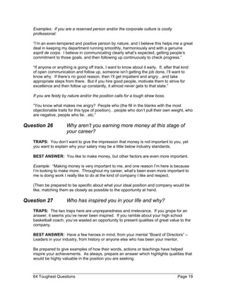 Examples: If you are a reserved person and/or the corporate culture is coolly professional: 
“I’m an even-tempered and positive person by nature, and I believe this helps me a great deal in keeping my department running smoothly, harmoniously and with a genuine esprit de corps. I believe in communicating clearly what’s expected, getting people’s commitment to those goals, and then following up continuously to check progress.” 
“If anyone or anything is going off track, I want to know about it early. If, after that kind of open communication and follow up, someone isn’t getting the job done, I’ll want to know why. If there’s no good reason, then I’ll get impatient and angry…and take appropriate steps from there. But if you hire good people, motivate them to strive for excellence and then follow up constantly, it almost never gets to that state.” 
If you are feisty by nature and/or the position calls for a tough straw boss. 
“You know what makes me angry? People who (the fill in the blanks with the most objectionable traits for this type of position)…people who don’t pull their own weight, who are negative, people who lie…etc.” 
Question 26 Why aren’t you earning more money at this stage of your career? 
TRAPS: You don’t want to give the impression that money is not important to you, yet you want to explain why your salary may be a little below industry standards. 
BEST ANSWER: You like to make money, but other factors are even more important. 
Example: “Making money is very important to me, and one reason I’m here is because I’m looking to make more. Throughout my career, what’s been even more important to me is doing work I really like to do at the kind of company I like and respect. 
(Then be prepared to be specific about what your ideal position and company would be like, matching them as closely as possible to the opportunity at hand. 
Question 27 Who has inspired you in your life and why? 
TRAPS: The two traps here are unpreparedness and irrelevance. If you grope for an answer, it seems you’ve never been inspired. If you ramble about your high school basketball coach, you’ve wasted an opportunity to present qualities of great value to the company. 
BEST ANSWER: Have a few heroes in mind, from your mental “Board of Directors” – Leaders in your industry, from history or anyone else who has been your mentor. 
Be prepared to give examples of how their words, actions or teachings have helped inspire your achievements. As always, prepare an answer which highlights qualities that would be highly valuable in the position you are seeking. 
64 Toughest Questions Page 19 
 