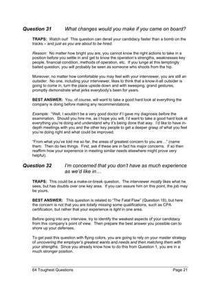 Question 31 What changes would you make if you came on board? 
TRAPS: Watch out! This question can derail your candidacy faster than a bomb on the tracks – and just as you are about to be hired. 
Reason: No matter how bright you are, you cannot know the right actions to take in a position before you settle in and get to know the operation’s strengths, weaknesses key people, financial condition, methods of operation, etc. If you lunge at this temptingly baited question, you will probably be seen as someone who shoots from the hip. 
Moreover, no matter how comfortable you may feel with your interviewer, you are still an outsider. No one, including your interviewer, likes to think that a know-it-all outsider is going to come in, turn the place upside down and with sweeping, grand gestures, promptly demonstrate what jerks everybody’s been for years. 
BEST ANSWER: You, of course, will want to take a good hard look at everything the company is doing before making any recommendations. 
Example: “Well, I wouldn’t be a very good doctor if I gave my diagnosis before the examination. Should you hire me, as I hope you will, I’d want to take a good hard look at everything you’re doing and understand why it’s being done that way. I’d like to have in- depth meetings with you and the other key people to get a deeper grasp of what you feel you’re doing right and what could be improved. 
“From what you’ve told me so far, the areas of greatest concern to you are…” (name them. Then do two things. First, ask if these are in fact his major concerns. If so then reaffirm how your experience in meeting similar needs elsewhere might prove very helpful). 
Question 32 I’m concerned that you don’t have as much experience as we’d like in… 
TRAPS: This could be a make-or-break question. The interviewer mostly likes what he sees, but has doubts over one key area. If you can assure him on this point, the job may be yours. 
BEST ANSWER: This question is related to “The Fatal Flaw” (Question 18), but here the concern is not that you are totally missing some qualifications, such as CPA certification, but rather that your experience is light in one area. 
Before going into any interview, try to identify the weakest aspects of your candidacy from this company’s point of view. Then prepare the best answer you possible can to shore up your defenses. 
To get past this question with flying colors, you are going to rely on your master strategy of uncovering the employer’s greatest wants and needs and then matching them with your strengths. Since you already know how to do this from Question 1, you are in a much stronger position. 64 Toughest Questions Page 21 
 