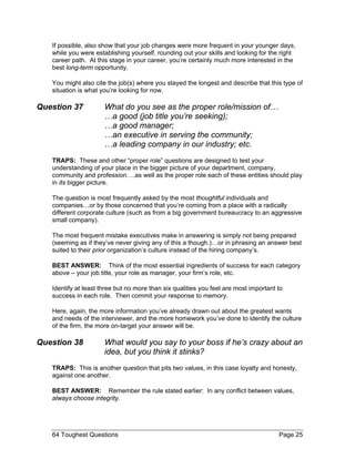 If possible, also show that your job changes were more frequent in your younger days, while you were establishing yourself, rounding out your skills and looking for the right career path. At this stage in your career, you’re certainly much more interested in the best long-term opportunity. 
You might also cite the job(s) where you stayed the longest and describe that this type of situation is what you’re looking for now. 
Question 37 What do you see as the proper role/mission of… …a good (job title you’re seeking); …a good manager; …an executive in serving the community; …a leading company in our industry; etc. 
TRAPS: These and other “proper role” questions are designed to test your understanding of your place in the bigger picture of your department, company, community and profession….as well as the proper role each of these entities should play in its bigger picture. 
The question is most frequently asked by the most thoughtful individuals and companies…or by those concerned that you’re coming from a place with a radically different corporate culture (such as from a big government bureaucracy to an aggressive small company). 
The most frequent mistake executives make in answering is simply not being prepared (seeming as if they’ve never giving any of this a though.)…or in phrasing an answer best suited to their prior organization’s culture instead of the hiring company’s. 
BEST ANSWER: Think of the most essential ingredients of success for each category above – your job title, your role as manager, your firm’s role, etc. 
Identify at least three but no more than six qualities you feel are most important to success in each role. Then commit your response to memory. 
Here, again, the more information you’ve already drawn out about the greatest wants and needs of the interviewer, and the more homework you’ve done to identify the culture of the firm, the more on-target your answer will be. 
Question 38 What would you say to your boss if he’s crazy about an idea, but you think it stinks? 
TRAPS: This is another question that pits two values, in this case loyalty and honesty, against one another. 
BEST ANSWER: Remember the rule stated earlier: In any conflict between values, always choose integrity. 
64 Toughest Questions Page 25 
 