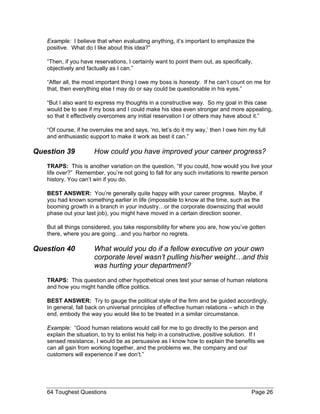 Example: I believe that when evaluating anything, it’s important to emphasize the positive. What do I like about this idea?” 
“Then, if you have reservations, I certainly want to point them out, as specifically, objectively and factually as I can.” 
“After all, the most important thing I owe my boss is honesty. If he can’t count on me for that, then everything else I may do or say could be questionable in his eyes.” 
“But I also want to express my thoughts in a constructive way. So my goal in this case would be to see if my boss and I could make his idea even stronger and more appealing, so that it effectively overcomes any initial reservation I or others may have about it.” 
“Of course, if he overrules me and says, ‘no, let’s do it my way,’ then I owe him my full and enthusiastic support to make it work as best it can.” 
Question 39 How could you have improved your career progress? 
TRAPS: This is another variation on the question, “If you could, how would you live your life over?” Remember, you’re not going to fall for any such invitations to rewrite person history. You can’t win if you do. 
BEST ANSWER: You’re generally quite happy with your career progress. Maybe, if you had known something earlier in life (impossible to know at the time, such as the booming growth in a branch in your industry…or the corporate downsizing that would phase out your last job), you might have moved in a certain direction sooner. 
But all things considered, you take responsibility for where you are, how you’ve gotten there, where you are going…and you harbor no regrets. 
Question 40 What would you do if a fellow executive on your own corporate level wasn’t pulling his/her weight…and this was hurting your department? 
TRAPS: This question and other hypothetical ones test your sense of human relations and how you might handle office politics. 
BEST ANSWER: Try to gauge the political style of the firm and be guided accordingly. In general, fall back on universal principles of effective human relations – which in the end, embody the way you would like to be treated in a similar circumstance. 
Example: “Good human relations would call for me to go directly to the person and explain the situation, to try to enlist his help in a constructive, positive solution. If I sensed resistance, I would be as persuasive as I know how to explain the benefits we can all gain from working together, and the problems we, the company and our customers will experience if we don’t.” 
64 Toughest Questions Page 26 
 