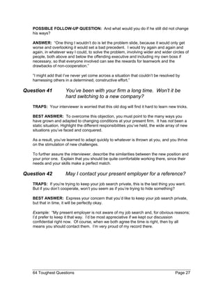 POSSIBLE FOLLOW-UP QUESTION: And what would you do if he still did not change his ways? 
ANSWER: “One thing I wouldn’t do is let the problem slide, because it would only get worse and overlooking it would set a bad precedent. I would try again and again and again, in whatever way I could, to solve the problem, involving wider and wider circles of people, both above and below the offending executive and including my own boss if necessary, so that everyone involved can see the rewards for teamwork and the drawbacks of non-cooperation.” 
“I might add that I’ve never yet come across a situation that couldn’t be resolved by harnessing others in a determined, constructive effort.” 
Question 41 You’ve been with your firm a long time. Won’t it be hard switching to a new company? 
TRAPS: Your interviewer is worried that this old dog will find it hard to learn new tricks. 
BEST ANSWER: To overcome this objection, you must point to the many ways you have grown and adapted to changing conditions at your present firm. It has not been a static situation. Highlight the different responsibilities you’ve held, the wide array of new situations you’ve faced and conquered. 
As a result, you’ve learned to adapt quickly to whatever is thrown at you, and you thrive on the stimulation of new challenges. 
To further assure the interviewer, describe the similarities between the new position and your prior one. Explain that you should be quite comfortable working there, since their needs and your skills make a perfect match. 
Question 42 May I contact your present employer for a reference? 
TRAPS: If you’re trying to keep your job search private, this is the last thing you want. But if you don’t cooperate, won’t you seem as if you’re trying to hide something? 
BEST ANSWER: Express your concern that you’d like to keep your job search private, but that in time, it will be perfectly okay. 
Example: “My present employer is not aware of my job search and, for obvious reasons; I’d prefer to keep it that way. I’d be most appreciative if we kept our discussion confidential right now. Of course, when we both agree the time is right, then by all means you should contact them. I’m very proud of my record there. 
64 Toughest Questions Page 27 
 