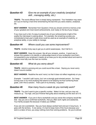 Question 43 Give me an example of your creativity (analytical skill…managing ability, etc.) 
TRAPS: The worst offense here is simply being unprepared. Your hesitation may seem as if you’re having a hard time remembering the last time you were creative, analytical, etc. 
BEST ANSWER: Remember from Question 2 that you should commit to memory a list of your greatest and most recent achievements, ever ready on the tip of your tongue. 
If you have such a list, it’s easy to present any of your achievements in light of the quality the interviewer is asking about. For example, the smashing success you orchestrated at last year’s trade show could be used as an example of creativity, or analytical ability, or your ability to manage. 
Question 44 Where could you use some improvement? 
TRAPS: Another tricky way to get you to admit weaknesses. Don’t fall for it. 
BEST ANSWER: Keep this answer, like all your answers, positive. A good way to answer this question is to identify a cutting-edge branch of your profession (one that’s not essential to your employer’s needs) as an area you’re very excited about and want to explore more fully over the next six months. 
Question 45 What do you worry about? 
TRAPS: Admit to worrying and you could sound like a loser. Saying you never worry doesn’t sound credible. 
BEST ANSWER: Redefine the word ‘worry’ so that it does not reflect negatively on you. 
Example: “I wouldn’t call it worry, but I am a strongly goal-oriented person. So I keep turning over in my mind anything that seems to be keeping me from achieving those goals, until I find a solution. That’s part of my tenacity, I suppose.” 
Question 46 How many hours a week do you normally work? 
TRAPS: You don’t want to give a specific number. Make it to low, and you may not measure up. Too high, and you’ll forever feel guilty about sneaking out the door at 5:15. 
BEST ANSWER: If you are in fact a workaholic and you sense this company would like that: Say you are a confirmed workaholic, that you often work nights and weekends. Your family accepts this because it makes you fulfilled. 
If you are not a workaholic: Say you have always worked hard and put in long hours. It goes with the territory. It one sense, it’s hard to keep track of the hours because your work is a labor of love, you enjoy nothing more than solving problems. So you’re almost 
64 Toughest Questions Page 28 
 