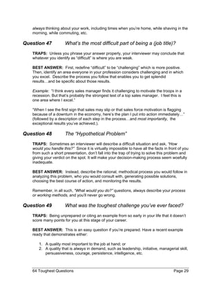 always thinking about your work, including times when you’re home, while shaving in the morning, while commuting, etc. 
Question 47 What’s the most difficult part of being a (job title)? 
TRAPS: Unless you phrase your answer properly, your interviewer may conclude that whatever you identify as “difficult” is where you are weak. 
BEST ANSWER: First, redefine “difficult” to be “challenging” which is more positive. Then, identify an area everyone in your profession considers challenging and in which you excel. Describe the process you follow that enables you to get splendid results…and be specific about those results. 
Example: “I think every sales manager finds it challenging to motivate the troops in a recession. But that’s probably the strongest test of a top sales manager. I feel this is one area where I excel.” 
“When I see the first sign that sales may slip or that sales force motivation is flagging because of a downturn in the economy, here’s the plan I put into action immediately…” (followed by a description of each step in the process…and most importantly, the exceptional results you’ve achieved.). 
Question 48 The “Hypothetical Problem” 
TRAPS: Sometimes an interviewer will describe a difficult situation and ask, “How would you handle this?” Since it is virtually impossible to have all the facts in front of you from such a short presentation, don’t fall into the trap of trying to solve this problem and giving your verdict on the spot. It will make your decision-making process seem woefully inadequate. 
BEST ANSWER: Instead, describe the rational, methodical process you would follow in analyzing this problem, who you would consult with, generating possible solutions, choosing the best course of action, and monitoring the results. 
Remember, in all such, “What would you do?” questions, always describe your process or working methods, and you’ll never go wrong. 
Question 49 What was the toughest challenge you’ve ever faced? 
TRAPS: Being unprepared or citing an example from so early in your life that it doesn’t score many points for you at this stage of your career. 
BEST ANSWER: This is an easy question if you’re prepared. Have a recent example ready that demonstrates either: 
1. A quality most important to the job at hand; or 
2. A quality that is always in demand, such as leadership, initiative, managerial skill, persuasiveness, courage, persistence, intelligence, etc. 
64 Toughest Questions Page 29 
 