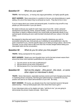 Question 51 What are your goals? 
TRAPS: Not having any…or having only vague generalities, not highly specific goals. 
BEST ANSWER: Many executives in a position to hire you are strong believers in goal- setting. (It’s one of the reason they’ve achieved so much). They like to hire in kind. 
If you’re vague about your career and personal goals, it could be a big turnoff to may people you will encounter in your job search. 
Be ready to discuss your goals for each major area of your life: career, personal development and learning, family, physical (health), community service and (if your interviewer is clearly a religious person) you could briefly and generally allude to your spiritual goals (showing you are a well-rounded individual with your values in the right order). 
Be prepared to describe each goal in terms of specific milestones you wish to accomplish along the way, time periods you’re allotting for accomplishment, why the goal is important to you, and the specific steps you’re taking to bring it about. But do this concisely, as you never want to talk more than two minutes straight before letting your interviewer back into the conversation. 
Question 52 What do you for when you hire people? 
TRAPS: Being unprepared for the question. 
BEST ANSWER: Speak your own thoughts here, but for the best answer weave them around the three most important qualifications for any position. 
1. Can the person do the work (qualifications)? 
2. Will the person do the work (motivation)? 
3. Will the person fit in (“our kind of team player”)? 
Question 53 Sell me this stapler…(this pencil…this clock…or some other object on interviewer’s desk). 
TRAPS: Some interviewers, especially business owners and hard-changing executives in marketing-driven companies, feel that good salesmanship is essential for any key position and ask for an instant demonstration of your skill. Be ready. 
BEST ANSWER: Of course, you already know the most important secret of all great salesmanship – “find out what people want, then show them how to get it.” 
If your interviewer picks up his stapler and asks, “sell this to me,” you are going to demonstrate this proven master principle. Here’s how: 
64 Toughest Questions Page 31 
 