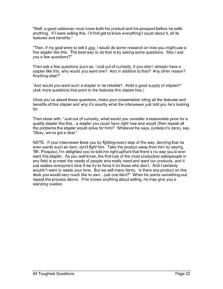 “Well, a good salesman must know both his product and his prospect before he sells anything. If I were selling this, I’d first get to know everything I could about it, all its features and benefits.” 
“Then, if my goal were to sell it you, I would do some research on how you might use a fine stapler like this. The best way to do that is by asking some questions. May I ask you a few questions?” 
Then ask a few questions such as, “Just out of curiosity, if you didn’t already have a stapler like this, why would you want one? And in addition to that? Any other reason? Anything else?” 
“And would you want such a stapler to be reliable?...Hold a good supply of staples?” (Ask more questions that point to the features this stapler has.) 
Once you’ve asked these questions, make your presentation citing all the features and benefits of this stapler and why it’s exactly what the interviewer just told you he’s looking for. 
Then close with, “Just out of curiosity, what would you consider a reasonable price for a quality stapler like this…a stapler you could have right now and would (then repeat all the problems the stapler would solve for him)? Whatever he says, (unless it’s zero), say, “Okay, we’ve got a deal.” 
NOTE: If your interviewer tests you by fighting every step of the way, denying that he even wants such an item, don’t fight him. Take the product away from him by saying, “Mr. Prospect, I’m delighted you’ve told me right upfront that there’s no way you’d ever want this stapler. As you well know, the first rule of the most productive salespeople in any field is to meet the needs of people who really need and want our products, and it just wastes everyone’s time if we try to force it on those who don’t. And I certainly wouldn’t want to waste your time. But we sell many items. Is there any product on this desk you would very much like to own…just one item?” When he points something out, repeat the process above. If he knows anything about selling, he may give you a standing ovation. 
64 Toughest Questions Page 32 
 