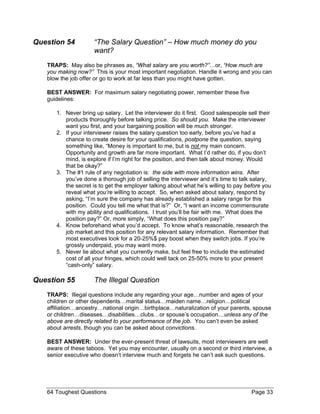 Question 54 “The Salary Question” – How much money do you want? 
TRAPS: May also be phrases as, “What salary are you worth?”…or, “How much are you making now?” This is your most important negotiation. Handle it wrong and you can blow the job offer or go to work at far less than you might have gotten. 
BEST ANSWER: For maximum salary negotiating power, remember these five guidelines: 
1. Never bring up salary. Let the interviewer do it first. Good salespeople sell their products thoroughly before talking price. So should you. Make the interviewer want you first, and your bargaining position will be much stronger. 
2. If your interviewer raises the salary question too early, before you’ve had a chance to create desire for your qualifications, postpone the question, saying something like, “Money is important to me, but is not my main concern. Opportunity and growth are far more important. What I’d rather do, if you don’t mind, is explore if I’m right for the position, and then talk about money. Would that be okay?” 
3. The #1 rule of any negotiation is: the side with more information wins. After you’ve done a thorough job of selling the interviewer and it’s time to talk salary, the secret is to get the employer talking about what he’s willing to pay before you reveal what you’re willing to accept. So, when asked about salary, respond by asking, “I’m sure the company has already established a salary range for this position. Could you tell me what that is?” Or, “I want an income commensurate with my ability and qualifications. I trust you’ll be fair with me. What does the position pay?” Or, more simply, “What does this position pay?” 
4. Know beforehand what you’d accept. To know what’s reasonable, research the job market and this position for any relevant salary information. Remember that most executives look for a 20-25%$ pay boost when they switch jobs. If you’re grossly underpaid, you may want more. 
5. Never lie about what you currently make, but feel free to include the estimated cost of all your fringes, which could well tack on 25-50% more to your present “cash-only” salary. 
Question 55 The Illegal Question 
TRAPS: Illegal questions include any regarding your age…number and ages of your children or other dependents…marital status…maiden name…religion…political affiliation…ancestry…national origin…birthplace…naturalization of your parents, spouse or children…diseases…disabilities…clubs…or spouse’s occupation…unless any of the above are directly related to your performance of the job. You can’t even be asked about arrests, though you can be asked about convictions. 
BEST ANSWER: Under the ever-present threat of lawsuits, most interviewers are well aware of these taboos. Yet you may encounter, usually on a second or third interview, a senior executive who doesn’t interview much and forgets he can’t ask such questions. 
64 Toughest Questions Page 33 
 