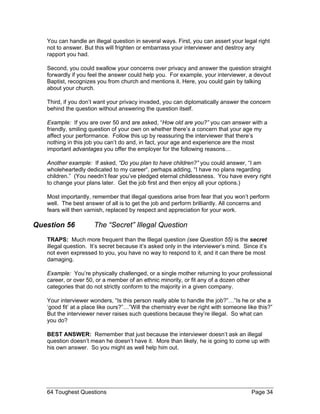 You can handle an illegal question in several ways. First, you can assert your legal right not to answer. But this will frighten or embarrass your interviewer and destroy any rapport you had. 
Second, you could swallow your concerns over privacy and answer the question straight forwardly if you feel the answer could help you. For example, your interviewer, a devout Baptist, recognizes you from church and mentions it. Here, you could gain by talking about your church. 
Third, if you don’t want your privacy invaded, you can diplomatically answer the concern behind the question without answering the question itself. 
Example: If you are over 50 and are asked, “How old are you?” you can answer with a friendly, smiling question of your own on whether there’s a concern that your age my affect your performance. Follow this up by reassuring the interviewer that there’s nothing in this job you can’t do and, in fact, your age and experience are the most important advantages you offer the employer for the following reasons… 
Another example: If asked, “Do you plan to have children?” you could answer, “I am wholeheartedly dedicated to my career“, perhaps adding, “I have no plans regarding children.” (You needn’t fear you’ve pledged eternal childlessness. You have every right to change your plans later. Get the job first and then enjoy all your options.) 
Most importantly, remember that illegal questions arise from fear that you won’t perform well. The best answer of all is to get the job and perform brilliantly. All concerns and fears will then varnish, replaced by respect and appreciation for your work. 
Question 56 The “Secret” Illegal Question 
TRAPS: Much more frequent than the Illegal question (see Question 55) is the secret illegal question. It’s secret because it’s asked only in the interviewer’s mind. Since it’s not even expressed to you, you have no way to respond to it, and it can there be most damaging. 
Example: You’re physically challenged, or a single mother returning to your professional career, or over 50, or a member of an ethnic minority, or fit any of a dozen other categories that do not strictly conform to the majority in a given company. 
Your interviewer wonders, “Is this person really able to handle the job?”…”Is he or she a ‘good fit’ at a place like ours?”…”Will the chemistry ever be right with someone like this?” But the interviewer never raises such questions because they’re illegal. So what can you do? 
BEST ANSWER: Remember that just because the interviewer doesn’t ask an illegal question doesn’t mean he doesn’t have it. More than likely, he is going to come up with his own answer. So you might as well help him out. 
64 Toughest Questions Page 34 
 