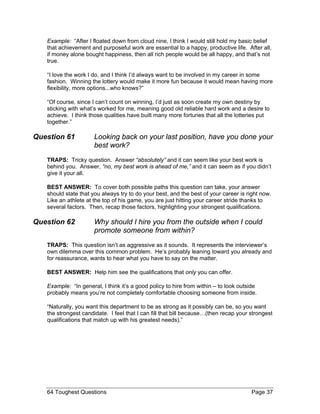Example: “After I floated down from cloud nine, I think I would still hold my basic belief that achievement and purposeful work are essential to a happy, productive life. After all, if money alone bought happiness, then all rich people would be all happy, and that’s not true. 
“I love the work I do, and I think I’d always want to be involved in my career in some fashion. Winning the lottery would make it more fun because it would mean having more flexibility, more options...who knows?” 
“Of course, since I can’t count on winning, I’d just as soon create my own destiny by sticking with what’s worked for me, meaning good old reliable hard work and a desire to achieve. I think those qualities have built many more fortunes that all the lotteries put together.” 
Question 61 Looking back on your last position, have you done your best work? 
TRAPS: Tricky question. Answer “absolutely” and it can seem like your best work is behind you. Answer, “no, my best work is ahead of me,” and it can seem as if you didn’t give it your all. 
BEST ANSWER: To cover both possible paths this question can take, your answer should state that you always try to do your best, and the best of your career is right now. Like an athlete at the top of his game, you are just hitting your career stride thanks to several factors. Then, recap those factors, highlighting your strongest qualifications. 
Question 62 Why should I hire you from the outside when I could promote someone from within? 
TRAPS: This question isn’t as aggressive as it sounds. It represents the interviewer’s own dilemma over this common problem. He’s probably leaning toward you already and for reassurance, wants to hear what you have to say on the matter. 
BEST ANSWER: Help him see the qualifications that only you can offer. 
Example: “In general, I think it’s a good policy to hire from within – to look outside probably means you’re not completely comfortable choosing someone from inside. 
“Naturally, you want this department to be as strong as it possibly can be, so you want the strongest candidate. I feel that I can fill that bill because…(then recap your strongest qualifications that match up with his greatest needs).” 
64 Toughest Questions Page 37 
 