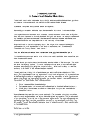 General Guidelines in Answering Interview Questions 
Everyone is nervous on interviews. If you simply allow yourself to feel nervous, you'll do much better. Remember also that it's difficult for the interviewer as well. 
In general, be upbeat and positive. Never be negative. 
Rehearse your answers and time them. Never talk for more than 2 minutes straight. 
Don't try to memorize answers word for word. Use the answers shown here as a guide only, and don't be afraid to include your own thoughts and words. To help you remember key concepts, jot down and review a few key words for each answer. Rehearse your answers frequently, and they will come to you naturally in interviews. 
As you will read in the accompanying report, the single most important strategy in interviewing, as in all phases of your job search, is what we call: "The Greatest Executive Job Finding Secret." And that is... 
Find out what people want, than show them how you can help them get it. 
Find out what an employer wants most in his or her ideal candidate, then show how you meet those qualifications. 
In other words, you must match your abilities, with the needs of the employer. You must sell what the buyer is buying. To do that, before you know what to emphasize in your answers, you must find out what the buyer is buying... what he is looking for. And the best way to do that is to ask a few questions yourself. 
You will see how to bring this off skillfully as you read the first two questions of this report. But regardless of how you accomplish it, you must remember this strategy above all: before blurting out your qualifications, you must get some idea of what the employer wants most. Once you know what he wants, you can then present your qualifications as the perfect “key” that fits the “lock” of that position. 
• Other important interview strategies: 
• Turn weaknesses into strengths (You'll see how to do this in a few moments.) 
• Think before you answer. A pause to collect your thoughts is a hallmark of a thoughtful person. 
As a daily exercise, practice being more optimistic. For example, try putting a positive spin on events and situations you would normally regard as negative. This is not meant to turn you into a Pollyanna, but to sharpen your selling skills. The best salespeople, as well as the best liked interview candidates, come off as being naturally optimistic, "can do" people. You will dramatically raise your level of attractiveness by daily practicing to be more optimistic. 
Be honest...never lie. 
64 Toughest Questions Page 3 
 