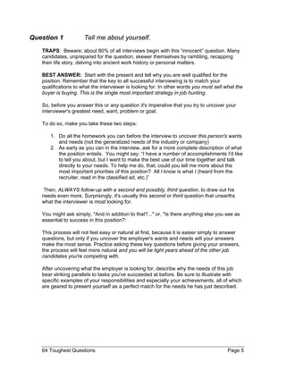 Question 1 Tell me about yourself. 
TRAPS: Beware; about 80% of all interviews begin with this “innocent” question. Many candidates, unprepared for the question, skewer themselves by rambling, recapping their life story, delving into ancient work history or personal matters. 
BEST ANSWER: Start with the present and tell why you are well qualified for the position. Remember that the key to all successful interviewing is to match your qualifications to what the interviewer is looking for. In other words you must sell what the buyer is buying. This is the single most important strategy in job hunting. 
So, before you answer this or any question it's imperative that you try to uncover your interviewer's greatest need, want, problem or goal. 
To do so, make you take these two steps: 
1. Do all the homework you can before the interview to uncover this person's wants and needs (not the generalized needs of the industry or company) 
2. As early as you can in the interview, ask for a more complete description of what the position entails. You might say: “I have a number of accomplishments I'd like to tell you about, but I want to make the best use of our time together and talk directly to your needs. To help me do, that, could you tell me more about the most important priorities of this position? All I know is what I (heard from the recruiter, read in the classified ad, etc.)” 
Then, ALWAYS follow-up with a second and possibly, third question, to draw out his needs even more. Surprisingly, it's usually this second or third question that unearths what the interviewer is most looking for. 
You might ask simply, "And in addition to that?..." or, "Is there anything else you see as essential to success in this position?: 
This process will not feel easy or natural at first, because it is easier simply to answer questions, but only if you uncover the employer's wants and needs will your answers make the most sense. Practice asking these key questions before giving your answers, the process will feel more natural and you will be light years ahead of the other job candidates you're competing with. 
After uncovering what the employer is looking for, describe why the needs of this job bear striking parallels to tasks you've succeeded at before. Be sure to illustrate with specific examples of your responsibilities and especially your achievements, all of which are geared to present yourself as a perfect match for the needs he has just described. 
64 Toughest Questions Page 5 
 