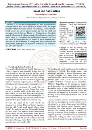 International Journal of Trend in Scientific Research and Development (IJTSRD)
Volume 5 Issue 6, September-October 2021 Available Online: www.ijtsrd.com e-ISSN: 2456 – 6470
@ IJTSRD | Unique Paper ID – IJTSRD46428 | Volume – 5 | Issue – 6 | Sep-Oct 2021 Page 446
Travel and Satisfaction
Badamragchaa Ganbaatar
Master's Student, Dayeh University, Changhua, Taiwan
ABSTRACT
This study is to find out travel purposes and what participants are
satisfied with in their travel destination. In this study, 10 people
around world are randomly chosen for sampling. This is internet-
based survey and survey questionnaires are sent by email and
messenger. Age is between 20 and 51. Participants are from both
underdeveloped and developed countries. Traveling time ranges from
within 1 year to 15 years in Asian and European countries big cities
and towns. Travel purposes are job, education, research and vacation.
What attracts the respondents in touring areas are social system and
management, highly-paid job, education system and self-awareness
and self-improvement.
KEYWORDS: travel, tour, satisfaction
How to cite this paper: Badamragchaa
Ganbaatar "Travel and Satisfaction"
Published in
International
Journal of Trend in
Scientific Research
and Development
(ijtsrd), ISSN:
2456-6470,
Volume-5 | Issue-6,
October 2021, pp.446-447, URL:
www.ijtsrd.com/papers/ijtsrd46428.pdf
Copyright © 2021 by author(s) and
International Journal of Trend in
Scientific Research and Development
Journal. This is an
Open Access article
distributed under the
terms of the Creative Commons
Attribution License (CC BY 4.0)
(http://creativecommons.org/licenses/by/4.0)
1. Travel, satisfaction from travel
Tour is defined in Cambridge English dictionary as a
visit to a place or area, especially at this time you
look around the place or area and learn to travel,
travel for pleasure, especially as a vacation, to visit
several different places in one area, and planning
multiple places to visit are in countries or regions that
are made for special purposes, such as those made by
politicians, sports teams, or performance groups.
Travel is the movement of people between
geographically distant regions. Outward or return
journey is possible, and it can be done on foot, by
bike, vehicle, rail, boat, bus, plane, boat, or any other
mode of transportation, with or without baggage. As
in the tourism industry, trips can occasionally involve
relatively brief pauses in between transfers stay.
It seems the origin of the word "travel" has
disappeared in history. The word "travel" may come
from the old French word travail, which means
"work". According to Merriam Webster's Dictionary,
the word travel first appeared in the 14th century.
Others claim that the word comes from Middle
English travailen, travelen (meaning torture, work,
hard work, or travel) and Old French travailler
(meaning suffering, work, hard work, or travel)
(meaning hard work, hard work).
The word travail, which signifies struggle, is still used
sometimes in English. The words journey and
tribulation, according to Simon Winchester's book
The Best Travelers' Tales (2004), have an even older
root: the tripalium, a Roman torture weapon (in Latin
it means "three stakes", as in to impale). This link
could be a reflection of ancient travel's tremendous
difficulty. Depending on the destination, modern
travel may or may not be substantially easier. More
demanding forms of travel include trips to Mount
Everest, the Amazon rainforest, extreme tourism, and
adventure travel. Depending on the mode of transport,
traveling by bus, cruise ship, or even ox carts can be
more difficult.
Leisure, vacation, tourism, research trip, collecting
information, visiting people, charity volunteer travel,
relocating to a new area to begin a new life, religious
pilgrimage and mission travel, business travel,
commuting, and other reasons, such as obtaining
medical care, leading or fleeing a conflict, or
enrolling in the army, are all examples of reasons why
people may travel. Transportation modes are between
walking and cycling, or public transportations like
trains, ferries, boats, cruise ships, and airplanes.
IJTSRD46428
 