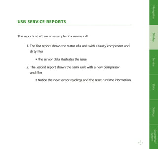 USB Service Reports
The reports at left are an example of a service call.
1. The first report shows the status of a unit with a faulty compressor and
dirty filter
	 • The sensor data illustrates the issue
2. The second report shows the same unit with a new compressor
and filter
	 • Notice the new sensor readings and the reset runtime information
11
NavigationDisplayServiceDataSettingsSmartWire™
System
 
