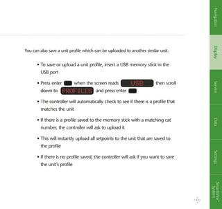 You can also save a unit profile which can be uploaded to another similar unit.
• To save or upload a unit profile, insert a USB memory stick in the
USB port
• Press enter when the screen reads then scroll
down to and press enter
• The controller will automatically check to see if there is a profile that
matches the unit
• If there is a profile saved to the memory stick with a matching cat
number, the controller will ask to upload it
• This will instantly upload all setpoints to the unit that are saved to
the profile
• If there is no profile saved, the controller will ask if you want to save
the unit’s profile
usb
Profiles
13
NavigationDisplayServiceDataSettingsSmartWire™
System
 