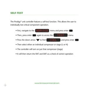 www.lennoxcommercial.com
Self-test
The Prodigy®
unit controller features a self-test function. This allows the user to
­individually test critical component operation.
• First, navigate to the menu and press enter
• Then, press enter again to access the menu
• Press the down arrow to find and press enter
• Then select either an individual compressor or stage (L or H)
• The controller will turn on just that compressor (stage)
• It will then return the RAT and DAT as a check of correct operation
Service
Test
Cool
14
 