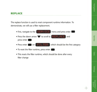 Replace
The replace function is used to reset component runtime information. To
demonstrate, we will use a filter replacement.
• First, navigate to the menu and press enter
• Press the down arrow to scroll to and
press enter
• Press enter on which should be the first category
• To reset the filter runtime, press enter
• This resets the filter runtime, which should be done after every
filter change
Service
Replace
Filter
15
NavigationDisplayServiceDataSettingsSmartWire™
System
 