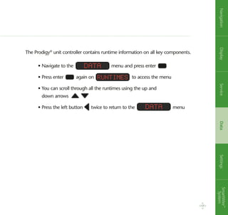 The Prodigy®
unit controller contains runtime information on all key components.
• Navigate to the menu and press enter
• Press enter again on to access the menu
• You can scroll through all the runtimes using the up and
down arrows
• Press the left button twice to return to the menu
Data
Data
Runtimes
17
NavigationDisplayServiceDataSettingsSmartWire™
System
 