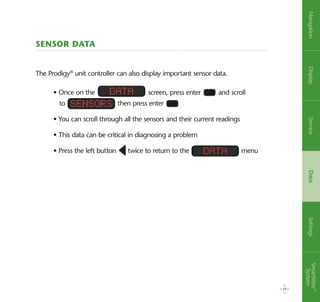 Sensor Data
The Prodigy®
unit controller can also display important sensor data.
19
• Once on the screen, press enter and scroll
to then press enter
• You can scroll through all the sensors and their current readings
• This data can be critical in diagnosing a problem
• Press the left button twice to return to the menu
Data
Sensors
Data
NavigationDisplayServiceDataSettingsSmartWire™
System
 