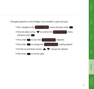 Changing setpoints on the Prodigy®
unit controller is quick and easy.
• First, navigate to the menu and press enter
• Press the down arrow to scroll to the menu
and press enter
• Press enter to view the setpoints
• Press enter to change the cooling setpoint
• Use the up and down arrows change the setpoint
• Press enter to set the value
Settings
Cooling
Occupied
SetPoints
21
NavigationDisplayServiceDataSettingsSmartWire™
System
 