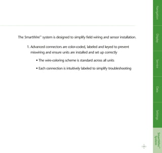 23
The SmartWire™
system is designed to simplify field wiring and sensor installation.
1. Advanced connectors are color-coded, labeled and keyed to prevent
miswiring and ensure units are installed and set up correctly
	 • The wire-coloring scheme is standard across all units
	 • Each connection is intuitively labeled to simplify troubleshooting
NavigationDisplayServiceDataSettingsSmartWire™
System
 
