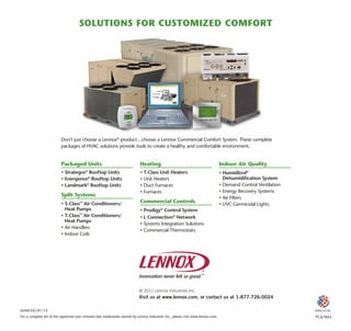 Don’t just choose a Lennox®
product…choose a Lennox Commercial Comfort System. These complete
packages of HVAC solutions provide tools to create a healthy and comfortable environment.
Packaged Units
•	Strategos®
Rooftop Units
•	Energence®
Rooftop Units
•	Landmark®
Rooftop Units
Split Systems
•	S-Class™
Air Conditioners/
Heat Pumps
•	T-Class™
Air Conditioners/
	 Heat Pumps
•	Air Handlers
•	Indoor Coils
Heating
•	T-Class Unit Heaters
•	Unit Heaters
•	Duct Furnaces
•	Furnaces
Commercial Controls
•	Prodigy®
Control System
•	L Connection®
Network
•	Systems Integration Solutions
•	Commercial Thermostats
Indoor Air Quality
•	Humiditrol®
Dehumidification System
•	Demand Control Ventilation
•	Energy Recovery Systems
•	Air Filters
•	UVC Germicidal Lights
PC67865
(64W34)-01/12 Litho U.S.A.
For a complete list of the registered and common law trademarks owned by Lennox Industries Inc., please visit www.lennox.com.
© 2011 Lennox Industries Inc.
Visit us at www.lennox.com, or contact us at 1-877-726-0024
Solutions for customized comfort
 
