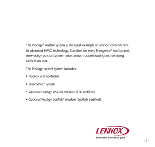 The Prodigy®
control system is the latest example of Lennox’ commitment
to advanced HVAC technology. Standard on every Energence®
rooftop unit,
the Prodigy control system makes setup, troubleshooting and servicing
easier than ever.
The Prodigy control system includes:
• Prodigy unit controller
• SmartWire™
system
• Optional Prodigy BACnet module (BTL certified)
• Optional Prodigy LonTalk®
module (LonTalk certified)
3
 
