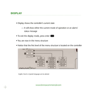 www.lennoxcommercial.com
Display
• Display shows the controller’s current state
	 — It will show either the current mode of operation or an alarm/
status message
• To exit the display mode, press enter
• You are now in the menu structure
• Notice that the first level of the menu structure is located on the controller
English, French or Spanish language can be selected.
6
 